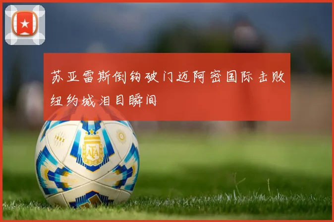 苏亚雷斯倒钩破门迈阿密国际击败纽约城泪目瞬间