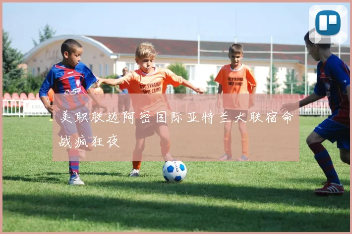 美职联迈阿密国际亚特兰大联宿命战疯狂夜