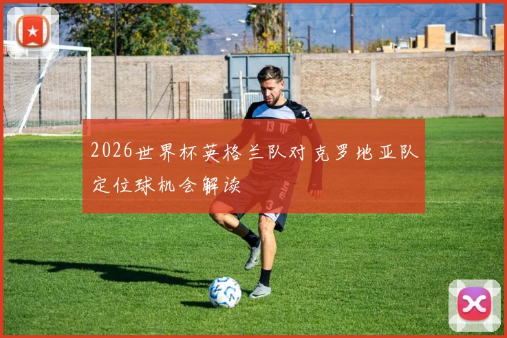 2026世界杯英格兰队对克罗地亚队定位球机会解读