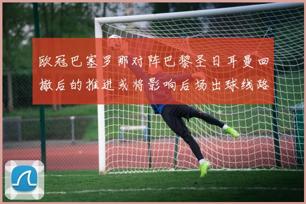 欧冠巴塞罗那对阵巴黎圣日耳曼回撤后的推进或将影响后场出球线路