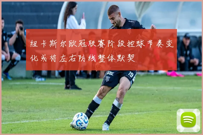 纽卡斯尔欧冠联赛阶段控球节奏变化或将左右防线整体默契