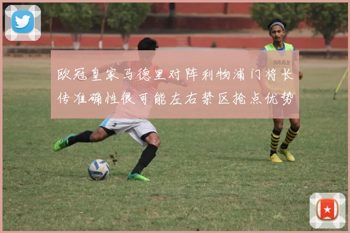 欧冠皇家马德里对阵利物浦门将长传准确性很可能左右禁区抢点优势