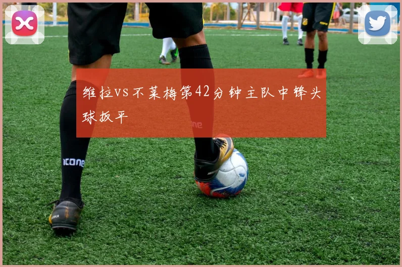 维拉vs不莱梅第42分钟主队中锋头球扳平