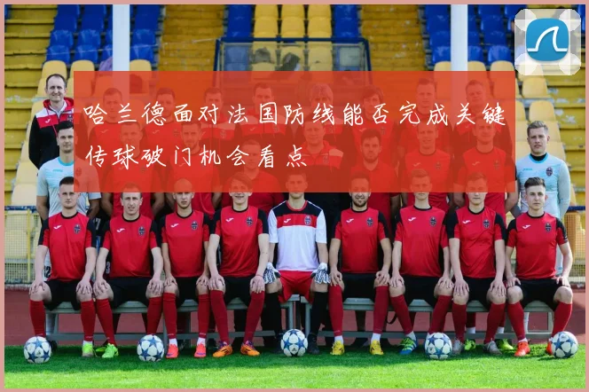 哈兰德面对法国防线能否完成关键传球破门机会看点
