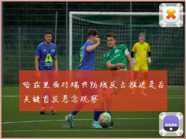 哈兹里面对瑞典防线反击推进是否关键首发悬念观察