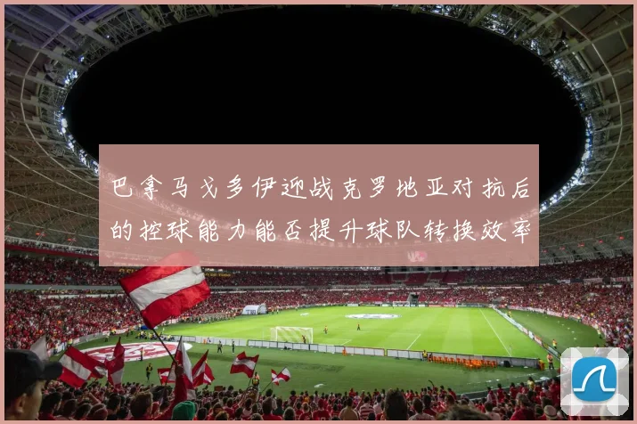 巴拿马戈多伊迎战克罗地亚对抗后的控球能力能否提升球队转换效率