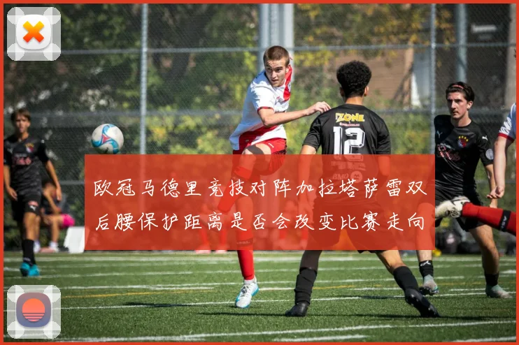 欧冠马德里竞技对阵加拉塔萨雷双后腰保护距离是否会改变比赛走向
