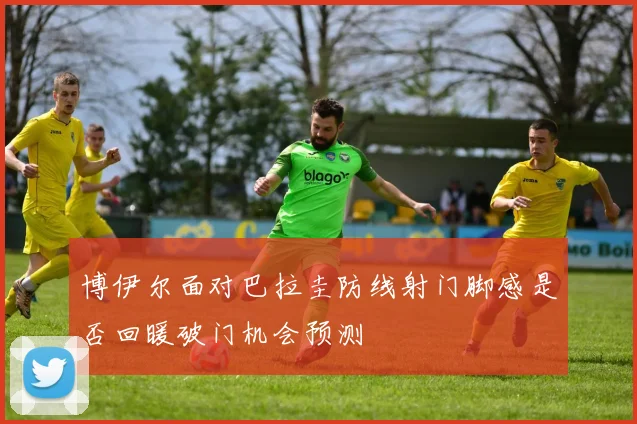博伊尔面对巴拉圭防线射门脚感是否回暖破门机会预测