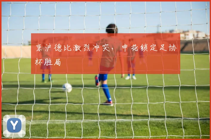 京沪德比激烈冲突，申花锁定足协杯胜局