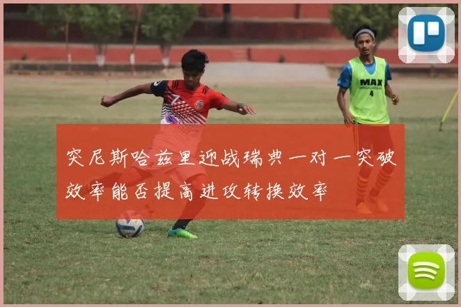 突尼斯哈兹里迎战瑞典一对一突破效率能否提高进攻转换效率