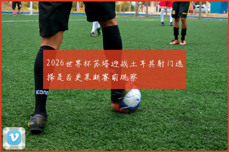 2026世界杯苏塔迎战土耳其射门选择是否更果断赛前观察