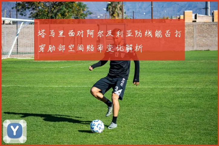 塔马里面对阿尔及利亚防线能否打穿肋部空间赔率变化解析
